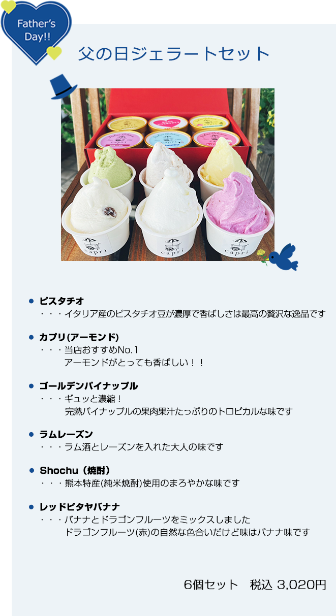 父の日ジェラートセット　ピスタチオ　イタリア産のピスタチオ豆が濃厚で香ばしさは最高の贅沢な逸品です。　カプリ(アーモンド)　当店おすすめNo.1。アーモンドがとっても香ばしい！！　ゴールデンパイナップル　ギュッと濃縮！完熟パイナップルの果肉果汁たっぷりのトロピカルな味です　ラムレーズン　ラム酒とレーズンを入れた大人の味です　焼酎　熊本特産(純米焼酎)使用のまろやかな味です　レッドピタヤバナナ　バナナとドラゴンフルーツをミックスしました。ドラゴンフルーツ(赤)の自然な色合いだけど味はバナナ味です  6個セット 税込 3,020円